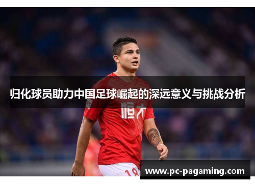 归化球员助力中国足球崛起的深远意义与挑战分析