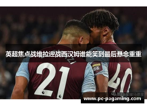 英超焦点战维拉迎战西汉姆谁能笑到最后悬念重重