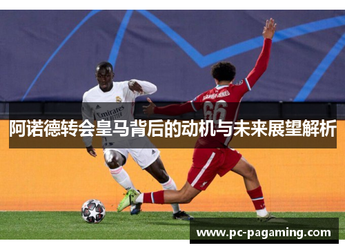 阿诺德转会皇马背后的动机与未来展望解析