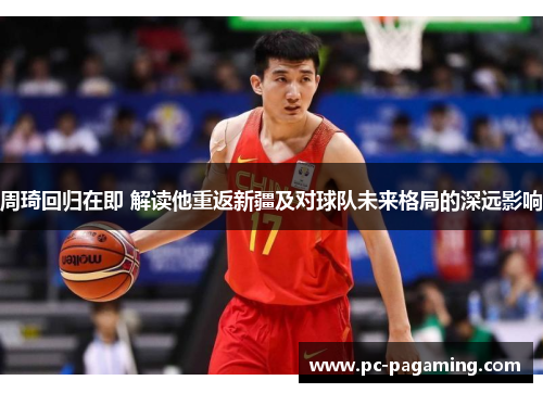 周琦回归在即 解读他重返新疆及对球队未来格局的深远影响