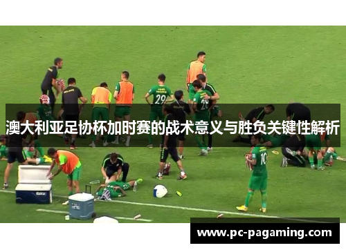 澳大利亚足协杯加时赛的战术意义与胜负关键性解析 澳大利亚足协杯加时赛的战术意义与胜负关键性解析