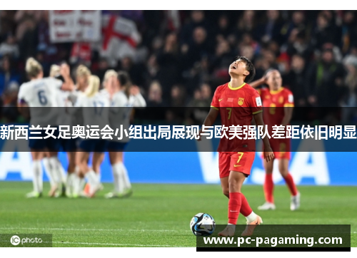 新西兰女足奥运会小组出局展现与欧美强队差距依旧明显