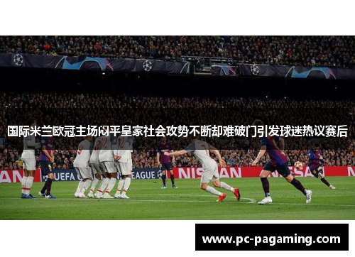 国际米兰欧冠主场闷平皇家社会攻势不断却难破门引发球迷热议赛后